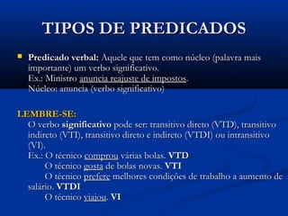 TIPOS DE PREDICADOS
   Predicado verbal: Aquele que tem como núcleo (palavra mais
    importante) um verbo significativo.
    Ex.: Ministro anuncia reajuste de impostos.
    Núcleo: anuncia (verbo significativo)

LEMBRE-SE:
  O verbo significativo pode ser: transitivo direto (VTD), transitivo
  indireto (VTI), transitivo direto e indireto (VTDI) ou intransitivo
  (VI).
  Ex.: O técnico comprou várias bolas. VTD
       O técnico gosta de bolas novas. VTI
       O técnico prefere melhores condições de trabalho a aumento de
  salário. VTDI
       O técnico viajou. VI
 