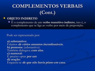 COMPLEMENTOS VERBAIS
               (Cont.)
   OBJETO INDIRETO
     É o complemento de um verbo transitivo indireto, isto é, o
      complemento que se liga ao verbo por meio de preposição.


    Pode ser representado por:
    a) substantivo:
    Falamos de vários assuntos inconfessáveis.
    b) pronome (substantivo):
    Também dialogava com elas.
    c) numeral:
    É preciso optar por um
    d) oração:
    Esquecia-se de que não havia piano em casa.
 