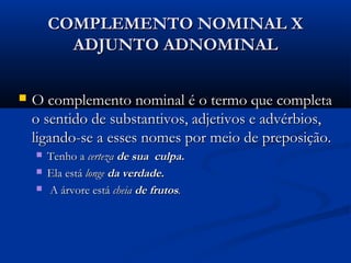 COMPLEMENTO NOMINAL X
          ADJUNTO ADNOMINAL

   O complemento nominal é o termo que completa
    o sentido de substantivos, adjetivos e advérbios,
    ligando-se a esses nomes por meio de preposição.
       Tenho a certeza de sua culpa.
       Ela está longe da verdade.                                     
        A árvore está cheia de frutos.
 