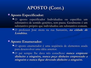 APOSTO (Cont.)
   Aposto Especificador:
      O aposto especificador Individualiza ou especifica um
       substantivo de sentido genérico, sem pausa. Geralmente é um
       substantivo próprio que individualiza um substantivo comum.
      O professor José mora na rua Santarém, na cidade de
       Londrina.

   Aposto Enumerador:
      O aposto enumerador é uma seqüência de elementos usada
       para desenvolver uma idéia anterior.
      O pai sempre lhe dava três conselhos: nunca empreste
       dinheiro a ninguém, nunca peça dinheiro emprestado a
       ninguém e nunca fique devendo dinheiro a ninguém.
 