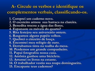 A- Circule os verbos e identifique os
complementos verbais, classificando-os.
 1. Comprei um caderno novo.
 2. O escoteiro armou  sua barraca na clareira.
 3. Benedita trocou a água das flores.
 4. Espanaste os móveis do quarto?
 5. Rita festejou seu aniversário ontem.
 6. Rasgamos alguns papéis velhos.
 7. Quebrei o cinzeiro de louça.
 8. Encontrei meu relógio de ouro.
 9. Derrubamos tinta na toalha da mesa.
 10. Perdemos um grande companheiro.
 11. Papai fotografou nossa casa.
 12. Antônia ganhou uma bicicleta.
 13. Arrumei os livros na estante.
 14. O trabalhador vestiu sua roupa domingueira.
 15. Encapaste teus cadernos?
 
