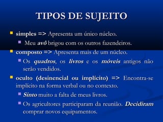 TIPOS DE SUJEITO
   simples => Apresenta um único núcleo.
      Meu avô brigou com os outros fazendeiros.

   composto => Apresenta mais de um núcleo.
      Os quadros, os livros e os móveis antigos não
       serão vendidos.
   oculto (desinencial ou implícito) => Encontra-se
    implícito na forma verbal ou no contexto.
      Sinto muito a falta de meus livros.

      Os agricultores participaram da reunião. Decidiram
       comprar novos equipamentos.
 