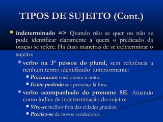 TIPOS DE SUJEITO (Cont.)
   indeterminado => Quando não se quer ou não se
    pode identificar claramente a quem o predicado da
    oração se refere. Há duas maneiras de se indeterminar o
    sujeito:
      verbo na 3ª pessoa do plural, sem referência a
       nenhum termo identificado anteriormente:
         Procuraram você ontem à noite.
         Estão pedindo sua presença lá fora.

       verbo acompanhado do pronome SE. Atuando
        como índice de indeterminação do sujeito:
         Vive-se melhor fora das cidades grandes.
         Precisa-se de novos vendedores.
 