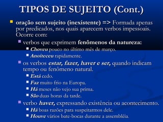 TIPOS DE SUJEITO (Cont.)
   oração sem sujeito (inexistente) => Formada apenas
    por predicados, nos quais aparecem verbos impessoais.
    Ocorre com:
      verbos que exprimem fenômenos da natureza:
          Choveu pouco no último mês de março.
          Anoiteceu rapidamente.
       os verbos estar, fazer, haver e ser, quando indicam
        tempo ou fenômeno natural.
          Está cedo.
          Faz muito frio na Europa.
          Há meses não vejo sua prima.
          São duas horas da tarde.
       verbo haver, expressando existência ou acontecimento.
          Há boas razões para suspeitarmos dele.
          Houve vários bate-bocas durante a assembléia.
 