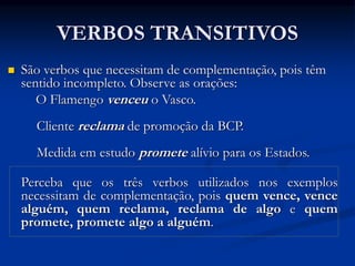 VERBOS TRANSITIVOS
 São verbos que necessitam de complementação, pois têm
sentido incompleto. Observe as orações:
O Flamengo venceu o Vasco.
Cliente reclama de promoção da BCP.
Medida em estudo promete alívio para os Estados.
Perceba que os três verbos utilizados nos exemplos
necessitam de complementação, pois quem vence, vence
alguém, quem reclama, reclama de algo e quem
promete, promete algo a alguém.
 