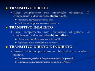  TRANSITIVO DIRETO
 Exige complemento sem preposição obrigatória. O
complemento é denominado objeto direto.
 Presidente receberá governadores.
 Prefeitura compra novos computadores.
 TRANSITIVO INDIRETO
 Exige complemento com preposição obrigatória. O
complemento é denominado objeto indireto.
 Eleitor não obedece à convocação do TRE.
 População ainda acredita nos políticos.
 TRANSITIVO DIRETO E INDIRETO
 Possuem dois complementos; o objeto direto e o objeto
indireto.
 Governador perdoa a Deputado traição do passado.
 Empresário doa rendimentos do mês à UNICEF.
 