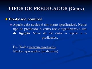  Predicado nominal
 Aquele cujo núcleo é um nome (predicativo). Nesse
tipo de predicado, o verbo não é significativo e sim
de ligação. Serve de elo entre o sujeito e o
predicativo.
Ex.: Todos estavam apressados.
Núcleo: apressados (predicativo)
TIPOS DE PREDICADOS (Cont.)
 