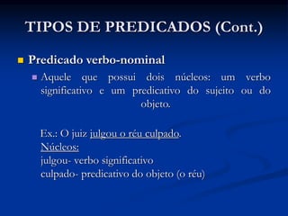 TIPOS DE PREDICADOS (Cont.)
 Predicado verbo-nominal
 Aquele que possui dois núcleos: um verbo
significativo e um predicativo do sujeito ou do
objeto.
Ex.: O juiz julgou o réu culpado.
Núcleos:
julgou- verbo significativo
culpado- predicativo do objeto (o réu)
 