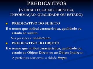 PREDICATIVOS
(ATRIBUTO, CARACTERÍSTICA,
INFORMAÇÃO, QUALIDADE OU ESTADO)
 PREDICATIVO DO SUJEITO
É o termo que atribui característica, qualidade ou
estado ao sujeito.
Sua presença é confortante.
 PREDICATIVO DO OBJETO
É o termo que atribui característica, qualidade ou
estado ao Objeto Direto ou ao Objeto Indireto.
A prefeitura conservou a cidade limpa.
 