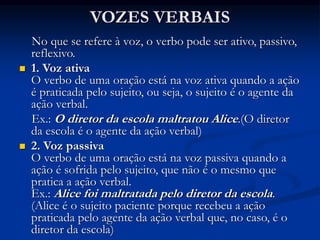 VOZES VERBAIS
No que se refere à voz, o verbo pode ser ativo, passivo,
reflexivo.
 1. Voz ativa
O verbo de uma oração está na voz ativa quando a ação
é praticada pelo sujeito, ou seja, o sujeito é o agente da
ação verbal.
Ex.: O diretor da escola maltratou Alice.(O diretor
da escola é o agente da ação verbal)
 2. Voz passiva
O verbo de uma oração está na voz passiva quando a
ação é sofrida pelo sujeito, que não é o mesmo que
pratica a ação verbal.
Ex.: Alice foi maltratada pelo diretor da escola.
(Alice é o sujeito paciente porque recebeu a ação
praticada pelo agente da ação verbal que, no caso, é o
diretor da escola)
 