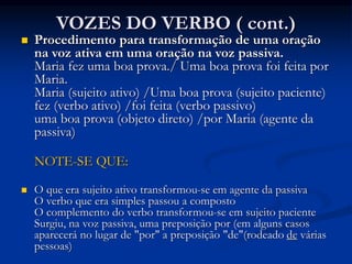 VOZES DO VERBO ( cont.)
 Procedimento para transformação de uma oração
na voz ativa em uma oração na voz passiva.
Maria fez uma boa prova./ Uma boa prova foi feita por
Maria.
Maria (sujeito ativo) /Uma boa prova (sujeito paciente)
fez (verbo ativo) /foi feita (verbo passivo)
uma boa prova (objeto direto) /por Maria (agente da
passiva)
NOTE-SE QUE:
 O que era sujeito ativo transformou-se em agente da passiva
O verbo que era simples passou a composto
O complemento do verbo transformou-se em sujeito paciente
Surgiu, na voz passiva, uma preposição por (em alguns casos
aparecerá no lugar de "por" a preposição "de"(rodeado de várias
pessoas)
 