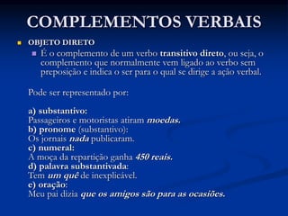 COMPLEMENTOS VERBAIS
 OBJETO DIRETO
 É o complemento de um verbo transitivo direto, ou seja, o
complemento que normalmente vem ligado ao verbo sem
preposição e indica o ser para o qual se dirige a ação verbal.
Pode ser representado por:
a) substantivo:
Passageiros e motoristas atiram moedas.
b) pronome (substantivo):
Os jornais nada publicaram.
c) numeral:
A moça da repartição ganha 450 reais.
d) palavra substantivada:
Tem um quê de inexplicável.
e) oração:
Meu pai dizia que os amigos são para as ocasiões.
 
