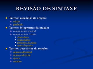REVISÃO DE SINTAXE
 Termos essencias da oração:
 sujeito
 predicado
 Termos integrantes da oração:
 complemento nominal
 complementos verbais:
 objeto direto
 objeto indireto
 predicativo do objeto
 agente da passiva
 Termos acessórios da oração:
 adjunto adnominal
 adjunto adverbial
 aposto
 vocativo
 
