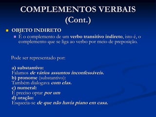 COMPLEMENTOS VERBAIS
(Cont.)
 OBJETO INDIRETO
 É o complemento de um verbo transitivo indireto, isto é, o
complemento que se liga ao verbo por meio de preposição.
Pode ser representado por:
a) substantivo:
Falamos de vários assuntos inconfessáveis.
b) pronome (substantivo):
Também dialogava com elas.
c) numeral:
É preciso optar por um
d) oração:
Esquecia-se de que não havia piano em casa.
 