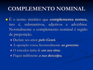 COMPLEMENTO NOMINAL
 É o termo sintático que complementa nomes,
isto é, substantivos, adjetivos e advérbios.
Normalmente o complemento nominal é regido
de preposição.
 Declare seu amor pelo Ceará.
 A oposição votou favoravelmente ao governo.
 O torcedor tinha fé em seu time.
 Fiquei indiferente a sua desculpa.
 
