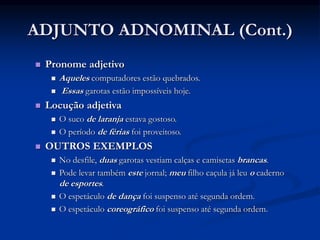 ADJUNTO ADNOMINAL (Cont.)
 Pronome adjetivo
 Aqueles computadores estão quebrados.
 Essas garotas estão impossíveis hoje.
 Locução adjetiva
 O suco de laranja estava gostoso.
 O período de férias foi proveitoso.
 OUTROS EXEMPLOS
 No desfile, duas garotas vestiam calças e camisetas brancas.
 Pode levar também este jornal; meu filho caçula já leu o caderno
de esportes.
 O espetáculo de dança foi suspenso até segunda ordem.
 O espetáculo coreográfico foi suspenso até segunda ordem.
 