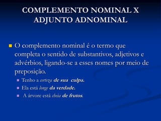 COMPLEMENTO NOMINAL X
ADJUNTO ADNOMINAL
 O complemento nominal é o termo que
completa o sentido de substantivos, adjetivos e
advérbios, ligando-se a esses nomes por meio de
preposição.
 Tenho a certeza de sua culpa.
 Ela está longe da verdade.
 A árvore está cheia de frutos.
 