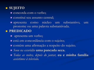  SUJEITO
 concorda com o verbo;
 constitui seu assunto central;
 apresenta como núcleo um substantivo, um
pronome ou uma palavra substantivada.
 PREDICADO
 apresenta um verbo;
 está em concordância com o sujeito;
 contém uma afirmação a respeito do sujeito.
 Soou na escuridão uma pancada seca.
 Todas as noites, depois do jantar, eu e minha família
assistimos à televisão.
 