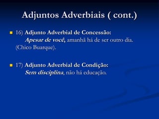 Adjuntos Adverbiais ( cont.)
 16) Adjunto Adverbial de Concessão:
Apesar de você, amanhã há de ser outro dia.
(Chico Buarque).
 17) Adjunto Adverbial de Condição:
Sem disciplina, não há educação.
 
