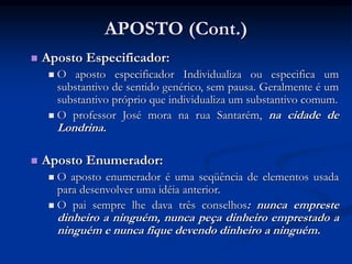 APOSTO (Cont.)
 Aposto Especificador:
 O aposto especificador Individualiza ou especifica um
substantivo de sentido genérico, sem pausa. Geralmente é um
substantivo próprio que individualiza um substantivo comum.
 O professor José mora na rua Santarém, na cidade de
Londrina.
 Aposto Enumerador:
 O aposto enumerador é uma seqüência de elementos usada
para desenvolver uma idéia anterior.
 O pai sempre lhe dava três conselhos: nunca empreste
dinheiro a ninguém, nunca peça dinheiro emprestado a
ninguém e nunca fique devendo dinheiro a ninguém.
 