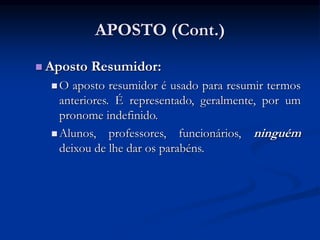 APOSTO (Cont.)
 Aposto Resumidor:
 O aposto resumidor é usado para resumir termos
anteriores. É representado, geralmente, por um
pronome indefinido.
 Alunos, professores, funcionários, ninguém
deixou de lhe dar os parabéns.
 