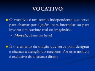 VOCATIVO
 O vocativo é um termo independente que serve
para chamar por alguém, para interpelar ou para
invocar um ouvinte real ou imaginário.
 Marcela, dê-me um beijo!
 É o elemento da oração que serve para designar
e chamar a atenção do receptor. Por esse motivo,
é exclusivo do discurso direto.
 