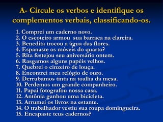 A- Circule os verbos e identifique os
complementos verbais, classificando-os.
1. Comprei um caderno novo.
2. O escoteiro armou sua barraca na clareira.
3. Benedita trocou a água das flores.
4. Espanaste os móveis do quarto?
5. Rita festejou seu aniversário ontem.
6. Rasgamos alguns papéis velhos.
7. Quebrei o cinzeiro de louça.
8. Encontrei meu relógio de ouro.
9. Derrubamos tinta na toalha da mesa.
10. Perdemos um grande companheiro.
11. Papai fotografou nossa casa.
12. Antônia ganhou uma bicicleta.
13. Arrumei os livros na estante.
14. O trabalhador vestiu sua roupa domingueira.
15. Encapaste teus cadernos?
 