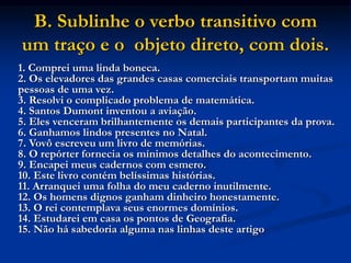 B. Sublinhe o verbo transitivo com
um traço e o objeto direto, com dois.
1. Comprei uma linda boneca.
2. Os elevadores das grandes casas comerciais transportam muitas
pessoas de uma vez.
3. Resolvi o complicado problema de matemática.
4. Santos Dumont inventou a aviação.
5. Eles venceram brilhantemente os demais participantes da prova.
6. Ganhamos lindos presentes no Natal.
7. Vovô escreveu um livro de memórias.
8. O repórter fornecia os mínimos detalhes do acontecimento.
9. Encapei meus cadernos com esmero.
10. Este livro contém belíssimas histórias.
11. Arranquei uma folha do meu caderno inutilmente.
12. Os homens dignos ganham dinheiro honestamente.
13. O rei contemplava seus enormes domínios.
14. Estudarei em casa os pontos de Geografia.
15. Não há sabedoria alguma nas linhas deste artigo
 