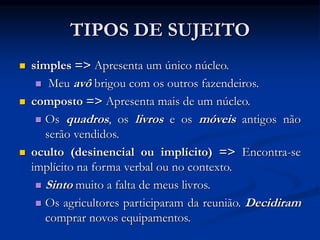 TIPOS DE SUJEITO
 simples => Apresenta um único núcleo.
 Meu avô brigou com os outros fazendeiros.
 composto => Apresenta mais de um núcleo.
 Os quadros, os livros e os móveis antigos não
serão vendidos.
 oculto (desinencial ou implícito) => Encontra-se
implícito na forma verbal ou no contexto.
 Sinto muito a falta de meus livros.
 Os agricultores participaram da reunião. Decidiram
comprar novos equipamentos.
 