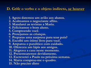 D. Grife o verbo e o objeto indireto, se houver
1. Agora daremos um avião aos alunos.
2. Acalmamos o negociante aflito.
3. Mandarei as revistas a Maria.
4. Felicitamos o bom aluno.
5. Compreendo você.
6. Protejamos as crianças.
7. Preparas uma surpresa para teus pais?
8. Escolhi um ótimo livro para você.
9. Amparou o paralítico com cuidado.
10. Ofereceu um lápis aos amigos.
11. Alegrava a casa neste momento.
12. Presentearemos devidamente.
13. Escreverei a Paulo na próxima semana.
14. Marta comprou-me o quadro.
15. Não preciso disto
 