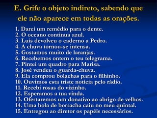 E. Grife o objeto indireto, sabendo que
ele não aparece em todas as orações.
1. Darei um remédio para o dente.
2. O oceano continua azul.
3. Luís devolveu o caderno a Pedro.
4. A chuva tornou-se intensa.
5. Gostamos muito de laranjas.
6. Recebemos ontem o teu telegrama.
7. Pintei um quadro para Marisa.
8. José vendeu o guarda-chuva.
9. Ela comprou bolachas para o filhinho.
10. Ouvimos esta triste notícia pelo rádio.
11. Recebi rosas do vizinho.
12. Esperamos a tua vinda.
13. Ofertaremos um donativo ao abrigo de velhos.
14. Uma bola de borracha caiu no meu quintal.
15. Entregou ao diretor os papéis necessários.
 