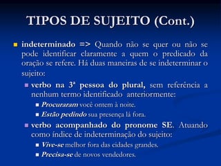 TIPOS DE SUJEITO (Cont.)
 indeterminado => Quando não se quer ou não se
pode identificar claramente a quem o predicado da
oração se refere. Há duas maneiras de se indeterminar o
sujeito:
 verbo na 3ª pessoa do plural, sem referência a
nenhum termo identificado anteriormente:
 Procuraram você ontem à noite.
 Estão pedindo sua presença lá fora.
 verbo acompanhado do pronome SE. Atuando
como índice de indeterminação do sujeito:
 Vive-se melhor fora das cidades grandes.
 Precisa-se de novos vendedores.
 