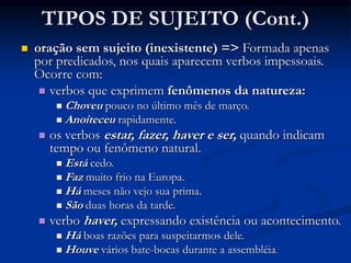 TIPOS DE SUJEITO (Cont.)
 oração sem sujeito (inexistente) => Formada apenas
por predicados, nos quais aparecem verbos impessoais.
Ocorre com:
 verbos que exprimem fenômenos da natureza:
 Choveu pouco no último mês de março.
 Anoiteceu rapidamente.
 os verbos estar, fazer, haver e ser, quando indicam
tempo ou fenômeno natural.
 Está cedo.
 Faz muito frio na Europa.
 Há meses não vejo sua prima.
 São duas horas da tarde.
 verbo haver, expressando existência ou acontecimento.
 Há boas razões para suspeitarmos dele.
 Houve vários bate-bocas durante a assembléia.
 