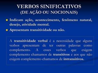 VERBOS SINIFICATIVOS
(DE AÇÃO OU NOCIONAIS)
 Indicam ação, acontecimento, fenômeno natural,
desejo, atividade mental.
 Apresentam transitividade ou não.
A transitividade verbal é a necessidade que alguns
verbos apresentam de ter outras palavras como
complemento. A esses verbos que exigem
complemento chamamos de transitivos e aos que não
exigem complemento chamamos de intransitivos.
 