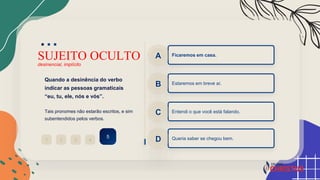 SUJEITO OCULTO
desinencial, implícito
Quando a desinência do verbo
indicar as pessoas gramaticais
“eu, tu, ele, nós e vós”.
Tais pronomes não estarão escritos, e sim
subentendidos pelos verbos.
2
1 3 4
5
Ficaremos em casa.
A
Estaremos em breve aí.
B
Entendi o que você está falando.
C
Queria saber se chegou bem.
D
 