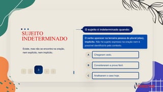 SUJEITO
INDETERMINADO
Existe, mas não se encontra na oração,
nem explícito, nem implícito.
2
1
3
4 5
O sujeito é indeterminado quando:
O verbo aparecer na terceira pessoa do plural (eles),
implícito. Não há sujeito expresso na oração nem é
possível identificá-lo pelo contexto.
Chegaram cedo.
A
Consideraram a prova fácil.
B
Analisaram o caso hoje.
C
 