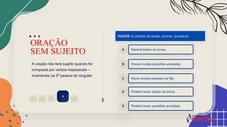 ORAÇÃO
SEM SUJEITO
A oração não terá sujeito quando for
composta por verbos impessoais –
invariáveis na 3ª pessoa do singular
2
1 3
4
5
HAVER no sentido de existir, ocorrer, acontecer.
Haverá textos na prova.
A
Houve muitas questões anuladas.
B
Havia muitas pessoas na fila.
C
Poderá haver textos na prova.
D
Poderá haver questões anuladas.
E
 