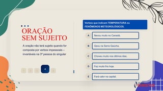 ORAÇÃO
SEM SUJEITO
A oração não terá sujeito quando for
composta por verbos impessoais –
invariáveis na 3ª pessoa do singular
2
1 3
4
5
Verbos que indicam TEMPERATURA ou
FENÔMENOS METEOROLÓGICOS.
Nevou muito no Canadá.
A
Geou na Serra Gaúcha.
B
Choveu muito nos últimos dias.
C
Fez muito frio hoje.
D
Fará calor na capital.
E
 
