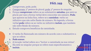 1. Comprovam, pode, pode.
2. Comprovam: 3ª pessoa do plural; pode: 3ª pessoa do singular.
3. Porque comprovam refere-se ao substantivo estudos, que está no
plural, por isso a forma verbal deve concordar em número. Pode,
que aparece na linha fina, refere-se a caminhar, verbo no
infinitivo que não sofre flexão de número. Na legenda, a forma
verbal pode refere-se ao verbo no infinitivo incluir, que também
não sofre flexão de número.
4. Estudo comprova benefícios da caminhada.
● O verbo foi flexionado em número de acordo com o substantivo a
que se refere.
1. Pode somar.
2. A locução verbal refere-se a “Incluir a caminhada na sua rotina”.
Ela está no singular porque se refere mais especificamente a
incluir.
PÁG. 249
 
