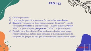 a) Quatro períodos.
b) Uma oração, pois há apenas um forma verbal: encobrem.
c) Encobrir: “uma garça, duas graças, nuvem de garças” - sujeito
composto; deslizar: “o bando branco” - sujeito simples; voltar:
“elas” - sujeito simples; perguntar: “todos” - sujeito simples.
d) Período na ordem direta: O bando branco desliza para longe.
Provavelmente, a autora quis enfatizar o movimento suave do
conjunto de garças no céu, por isso começou a oração com verbo.
PÁG. 253
 