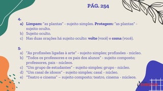 4.
a) Limpam: “as plantas” - sujeito simples. Protegem: “as plantas” -
sujeito oculto.
b) Sujeito oculto.
c) Nas duas orações há sujeito oculto: volte (você) e coma (você).
5.
a) “As profissões ligadas à arte” - sujeito simples; profissões - núcleo.
b) “Todos os professores e os pais dos alunos” - sujeito composto;
professores, pais - núcleos.
c) “Um grupo de estudantes” - sujeito simples; grupo - núcleo.
d) “Um casal de idosos” - sujeito simples; casal - núcleo.
e) “Teatro e cinema” – sujeito composto; teatro, cinema - núcleos.
PÁG. 254
 