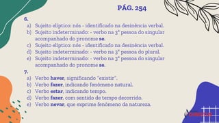 6.
a) Sujeito elíptico: nós - identificado na desinência verbal.
b) Sujeito indeterminado: - verbo na 3ª pessoa do singular
acompanhado do pronome se.
c) Sujeito elíptico: nós - identificado na desinência verbal.
d) Sujeito indeterminado: - verbo na 3ª pessoa do plural.
e) Sujeito indeterminado: - verbo na 3ª pessoa do singular
acompanhado do pronome se.
7.
a) Verbo haver, significando “existir”.
b) Verbo fazer, indicando fenômeno natural.
c) Verbo estar, indicando tempo.
d) Verbo fazer, com sentido de tempo decorrido.
e) Verbo nevar, que exprime fenômeno da natureza.
PÁG. 254
 