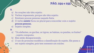 8.
a) As orações não têm sujeito.
b) Verbos impessoais, porque não têm sujeito.
c) Existiam poucas pessoas naquela festa.
d) O verbo existir ficou no plural para concordar com o sujeito
poucas pessoas.
e) Sujeito simples.
9.
a) “Os elefantes, os gorilas, os tigres, as baleias, os pandas, os bisões”
- sujeito composto.
b) Eles estão desaparecendo.
c) O uso do pronome modifica a classificação do sujeito. Ele passa a
ser sujeito simples, pois tem somente um núcleo.
PÁG. 254 e 255
 