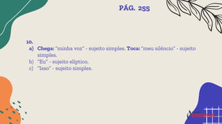 10.
a) Chega: “minha voz” - sujeito simples. Toca: “meu silêncio” - sujeito
simples.
b) “Eu” - sujeito elíptico.
c) “Isso” - sujeito simples.
PÁG. 255
 