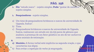 1. Diz: “estudo sueco” - sujeito simples. Pode: “gostar de cachorro” -
sujeito simples.
1. Pesquisadores - sujeito simples.
a) Um time de pesquisadores britânicos e suecos da universidade de
Uppsala, Suécia”.
b) Time.
c) Pesquisadores britânicos e suecos da universidade de Uppsala,
Suécia, realizaram um estudo em 35.035 pares de gêmeos que
analisou a presença de um fator genético no ato de ter cachorros
como animais de estimação.
4.
a) Mantém. A forma verbal está implícita na segunda oração, o que
caracteriza sua elipse.
b) Para evitar a repetição do verbo já empregado.
PÁG. 256
 