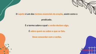 O sujeito é um dos termos essenciais da oração, assim como o
predicado.
É o termo sobre o qual o verbo declara algo.
É sobre quem ou sobre o que se fala.
Deve concordar com o verbo.
 