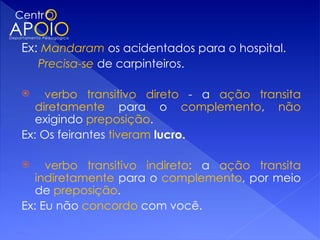 Ex: Mandaram os acidentados para o hospital.
    Precisa-se de carpinteiros.

    verbo transitivo direto - a ação transita
   diretamente para o complemento, não
   exigindo preposição.
Ex: Os feirantes tiveram lucro.

    verbo transitivo indireto: a ação transita
   indiretamente para o complemento, por meio
   de preposição.
Ex: Eu não concordo com você.
 