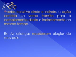 verbo   transitivo direto e indireto: a ação
contida no verbo transita para o
complemento direta e indiretamente ao
mesmo tempo.

Ex: As crianças receberam elogios de
seus pais.
 