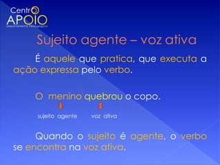 É aquele que pratica, que executa a
ação expressa pelo verbo.

    O menino quebrou o copo.

    sujeito agente   voz ativa


     Quando o sujeito é agente, o verbo
se encontra na voz ativa.
 