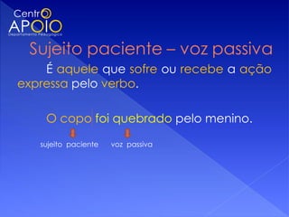 É aquele que sofre ou recebe a ação
expressa pelo verbo.

    O copo foi quebrado pelo menino.

   sujeito paciente   voz passiva
 